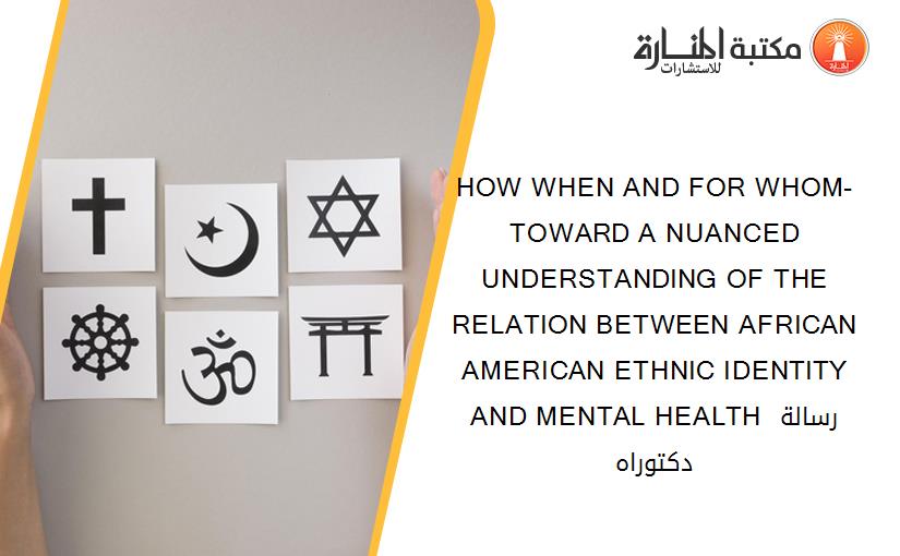 HOW WHEN AND FOR WHOM- TOWARD A NUANCED UNDERSTANDING OF THE RELATION BETWEEN AFRICAN AMERICAN ETHNIC IDENTITY AND MENTAL HEALTH​ رسالة دكتوراه