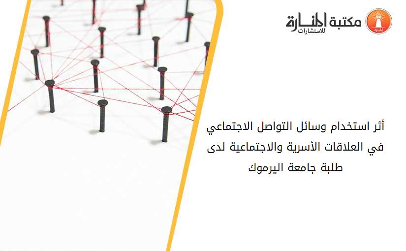 أثر استخدام وسائل التواصل الاجتماعي في العلاقات الأسرية والاجتماعية لدى طلبة جامعة اليرموك