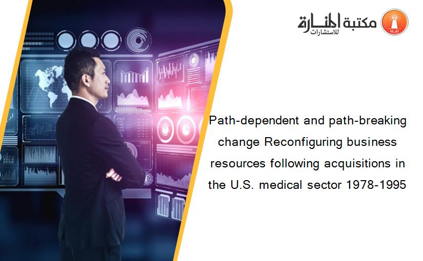 Path-dependent and path-breaking change Reconfiguring business resources following acquisitions in the U.S. medical sector 1978-1995