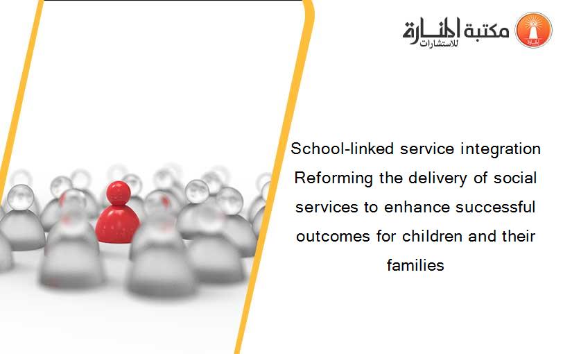School-linked service integration Reforming the delivery of social services to enhance successful outcomes for children and their families