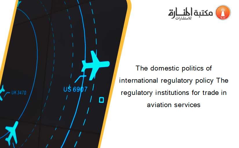 The domestic politics of international regulatory policy The regulatory institutions for trade in aviation services