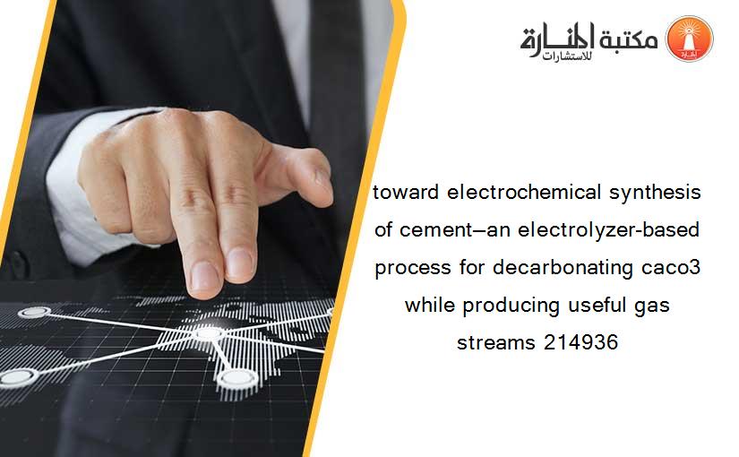 toward electrochemical synthesis of cement—an electrolyzer-based process for decarbonating caco3 while producing useful gas streams 214936