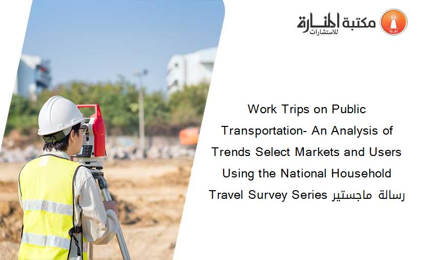 Work Trips on Public Transportation- An Analysis of Trends Select Markets and Users Using the National Household Travel Survey Series رسالة ماجستير