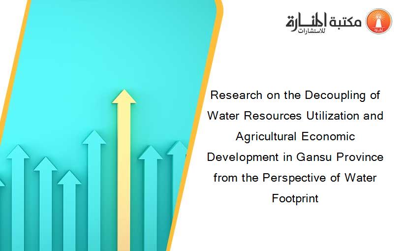 Research on the Decoupling of Water Resources Utilization and Agricultural Economic Development in Gansu Province from the Perspective of Water Footprint
