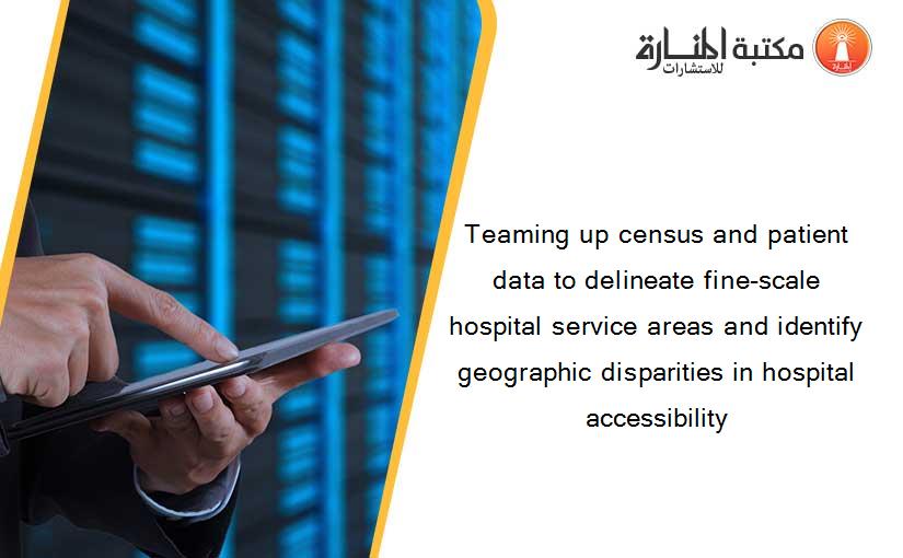 Teaming up census and patient data to delineate fine-scale hospital service areas and identify geographic disparities in hospital accessibility