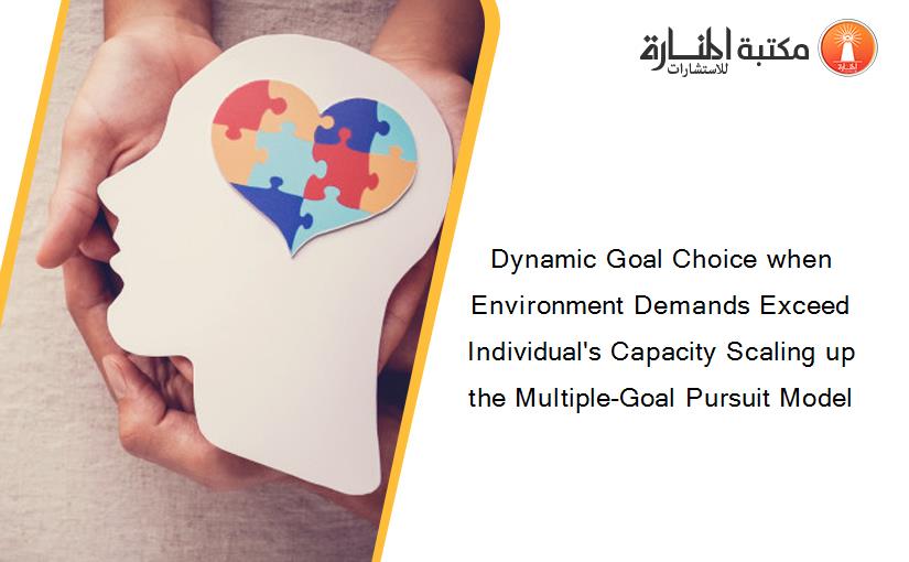Dynamic Goal Choice when Environment Demands Exceed Individual's Capacity Scaling up the Multiple-Goal Pursuit Model