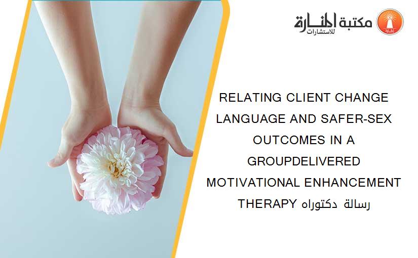 RELATING CLIENT CHANGE LANGUAGE AND SAFER-SEX OUTCOMES IN A GROUPDELIVERED MOTIVATIONAL ENHANCEMENT THERAPY رسالة دكتوراه