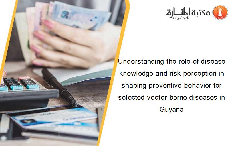 Understanding the role of disease knowledge and risk perception in shaping preventive behavior for selected vector-borne diseases in Guyana
