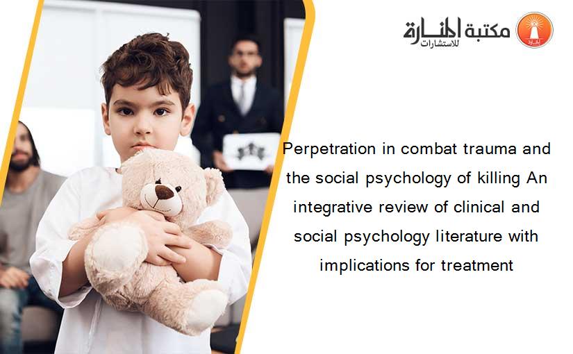 Perpetration in combat trauma and the social psychology of killing An integrative review of clinical and social psychology literature with implications for treatment