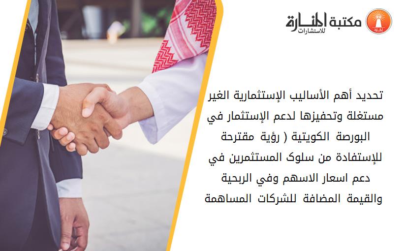 تحديد أهم الأساليب الإستثمارية الغير مستغلة وتحفيزها لدعم الإستثمار في البورصة الکويتية ( رؤية مقترحة للإستفادة من سلوک المستثمرين في دعم اسعار الاسهم وفي الربحية والقيمة المضافة للشرکات المساهمة )