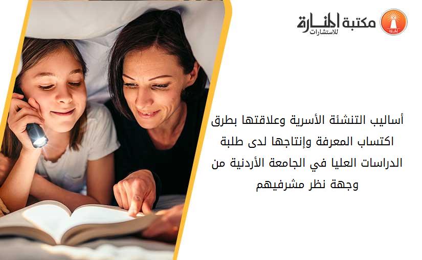 أساليب التنشئة الأسرية وعلاقتها بطرق اكتساب المعرفة وإنتاجها لدى طلبة الدراسات العليا في الجامعة الأردنية من وجهة نظر مشرفيهم