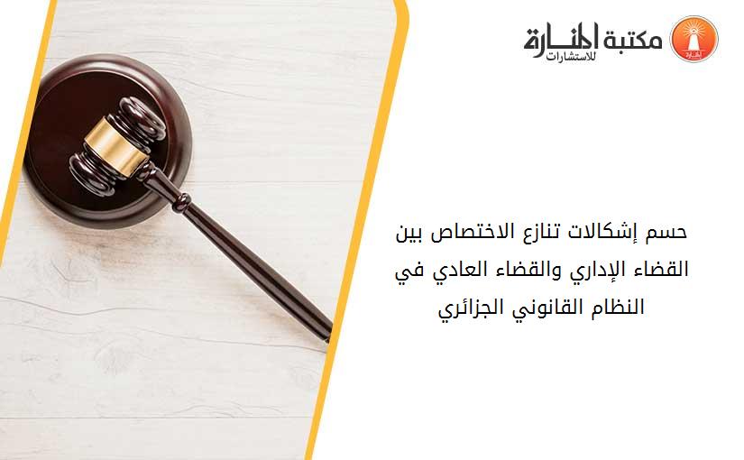 حسم إشكالات تنازع الاختصاص بين القضاء الإداري والقضاء العادي في  النظام القانوني الجزائري
