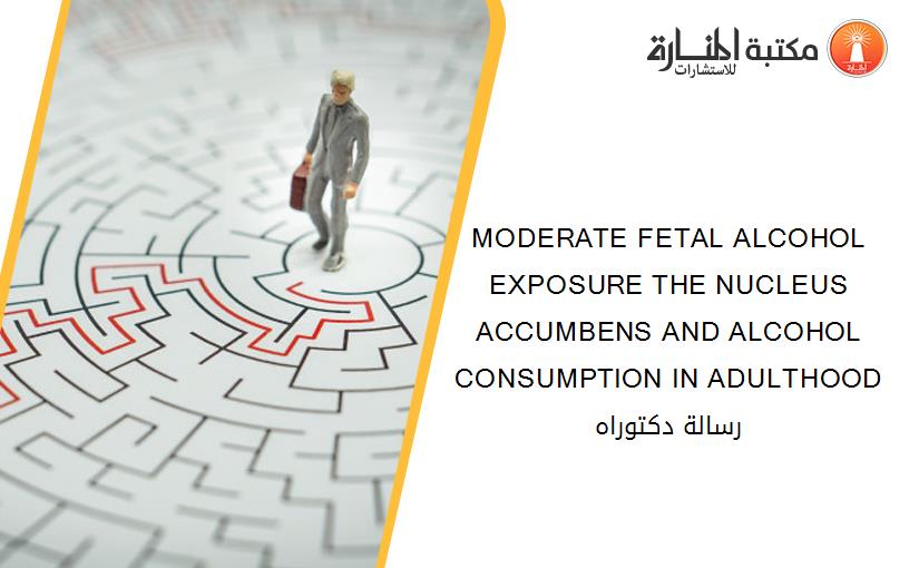 MODERATE FETAL ALCOHOL EXPOSURE THE NUCLEUS ACCUMBENS AND ALCOHOL CONSUMPTION IN ADULTHOOD رسالة دكتوراه