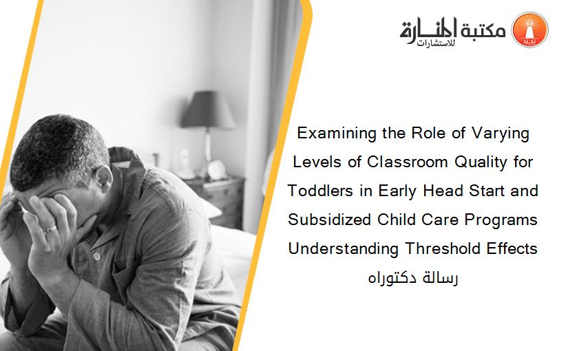 Examining the Role of Varying Levels of Classroom Quality for Toddlers in Early Head Start and Subsidized Child Care Programs Understanding Threshold Effects رسالة دكتوراه