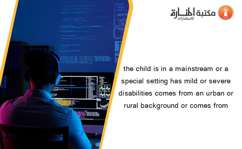 the child is in a mainstream or a special setting has mild or severe disabilities comes from an urban or rural background or comes from