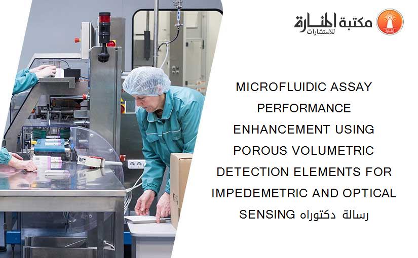 MICROFLUIDIC ASSAY PERFORMANCE ENHANCEMENT USING POROUS VOLUMETRIC DETECTION ELEMENTS FOR IMPEDEMETRIC AND OPTICAL SENSING رسالة دكتوراه