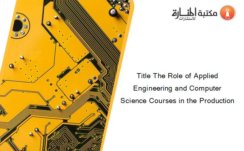 Title The Role of Applied Engineering and Computer Science Courses in the Production