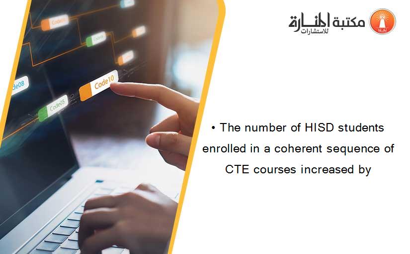 • The number of HISD students enrolled in a coherent sequence of CTE courses increased by