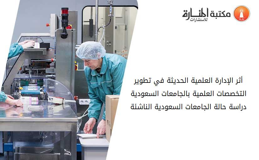 أثر الإدارة العلمية الحديثة في تطوير التخصصات العلمية بالجامعات السعودية دراسة حالة الجامعات السعودية الناشئة