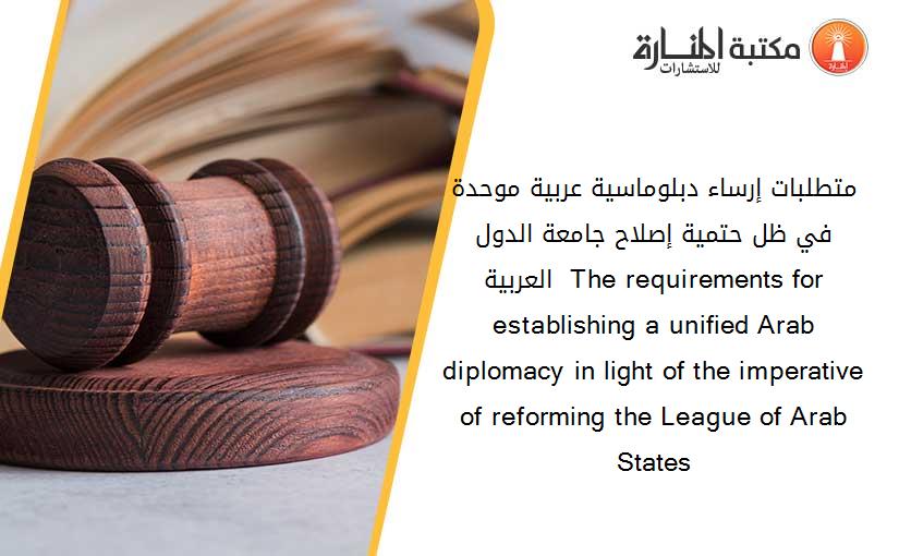 متطلبات إرساء دبلوماسية عربية موحدة في ظل حتمية إصلاح جامعة الدول العربية  The requirements for establishing a unified Arab diplomacy in light of the imperative of reforming the League of Arab States