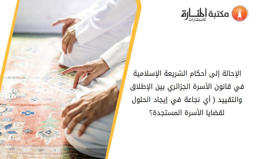 الإحالة إلى أحكام الشريعة الإسلامية في قانون الأسرة الجزائري بين الإطلاق والتقييد ( أي نجاعة في إيجاد الحلول لقضايا الأسرة المستجدة؟)