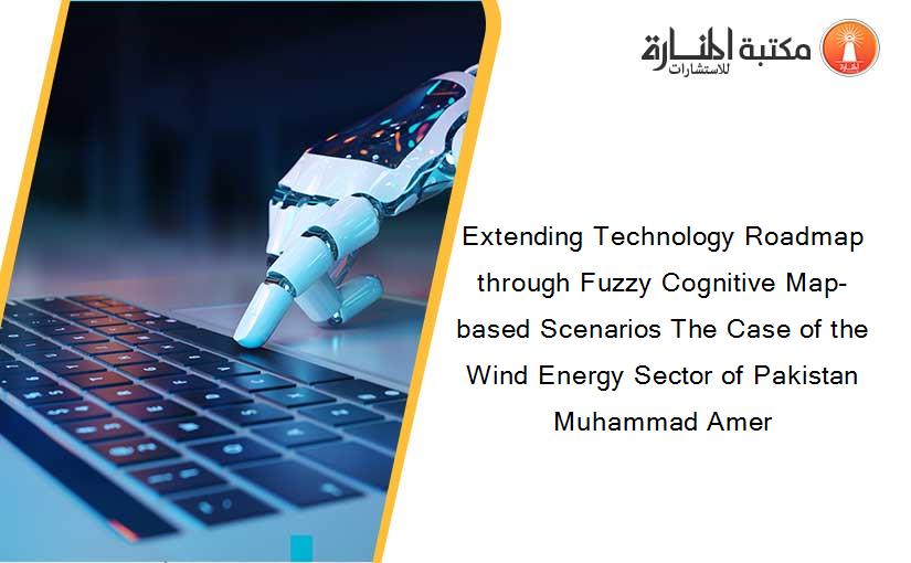 Extending Technology Roadmap through Fuzzy Cognitive Map-based Scenarios The Case of the Wind Energy Sector of Pakistan Muhammad Amer