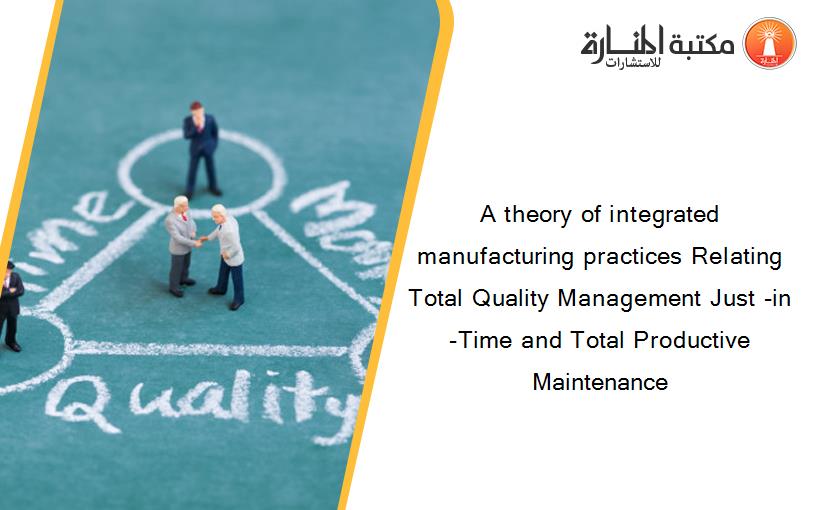 A theory of integrated manufacturing practices Relating Total Quality Management Just -in -Time and Total Productive Maintenance