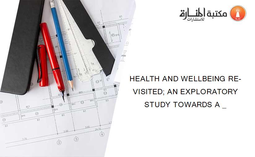 HEALTH AND WELLBEING RE-VISITED; AN EXPLORATORY STUDY TOWARDS A _