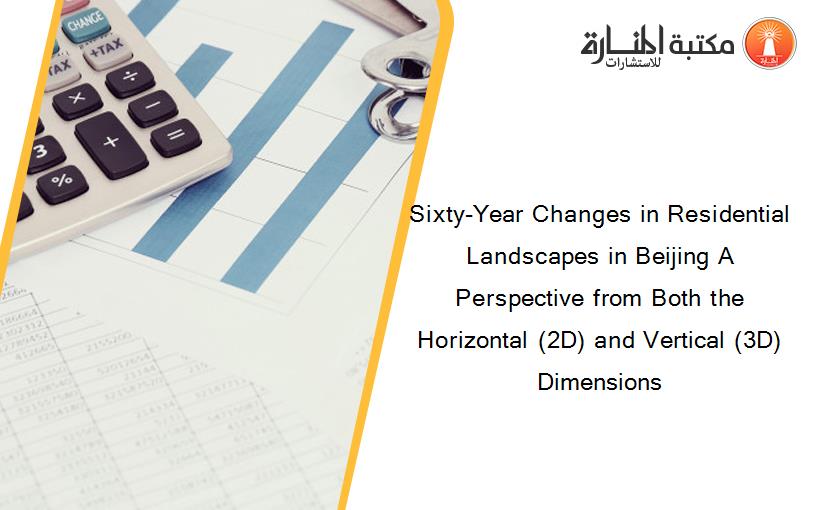 Sixty-Year Changes in Residential Landscapes in Beijing A Perspective from Both the Horizontal (2D) and Vertical (3D) Dimensions
