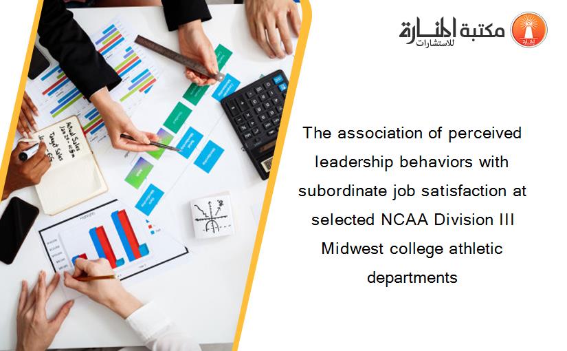 The association of perceived leadership behaviors with subordinate job satisfaction at selected NCAA Division III Midwest college athletic departments