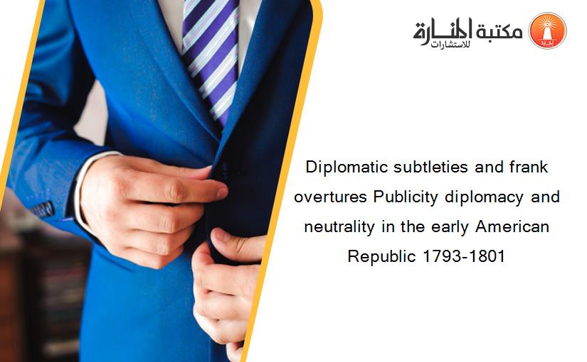 Diplomatic subtleties and frank overtures Publicity diplomacy and neutrality in the early American Republic 1793-1801