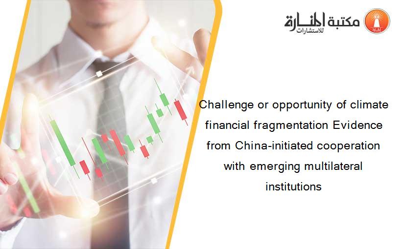 Challenge or opportunity of climate financial fragmentation Evidence from China-initiated cooperation with emerging multilateral institutions