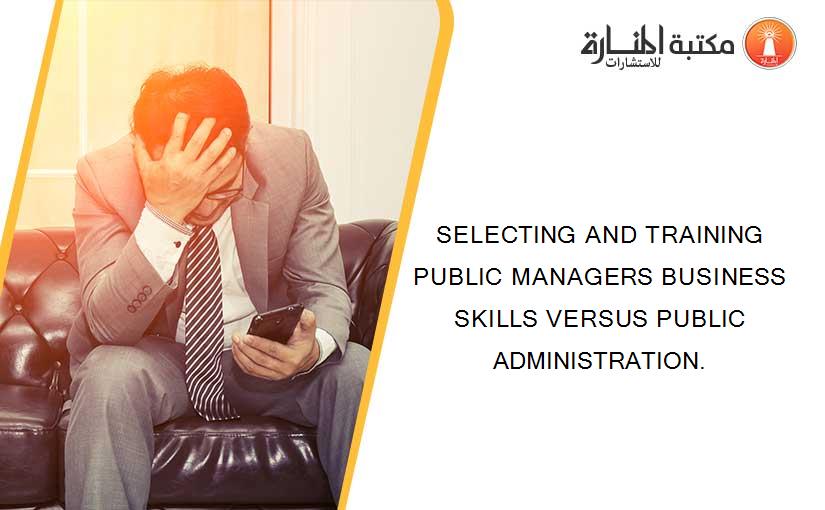 SELECTING AND TRAINING PUBLIC MANAGERS BUSINESS SKILLS VERSUS PUBLIC ADMINISTRATION.