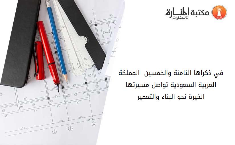 في ذكراها الثامنة والخمسين  المملكة العربية السعودية تواصل مسيرتها الخيرة نحو البناء والتعمير