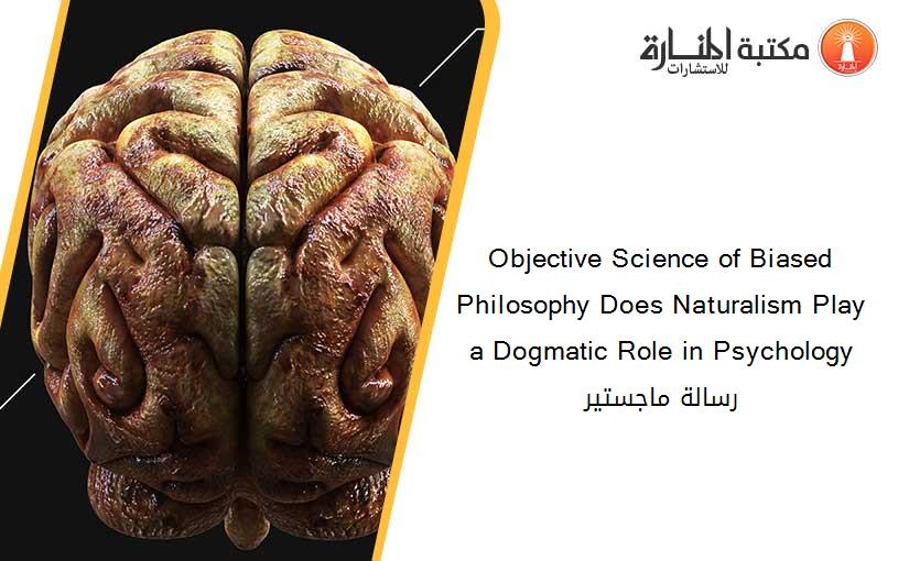 Objective Science of Biased Philosophy Does Naturalism Play a Dogmatic Role in Psychology رسالة ماجستير