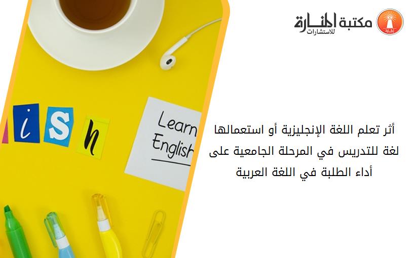 أثر تعلم اللغة الإنجليزية أو استعمالها لغة للتدريس في المرحلة الجامعية على أداء الطلبة في اللغة العربية