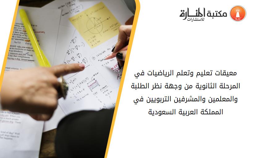 معيقات تعليم وتعلم الرياضيات في المرحلة الثانوية من وجهة نظر الطلبة والمعلمين والمشرفين التربويين في المملكة العربية السعودية
