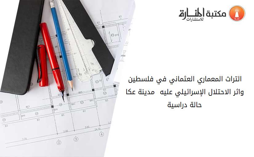التراث المعماري العثماني في فلسطين واثر الاحتلال الإسرائيلي عليه  مدينة عكا حالة دراسية