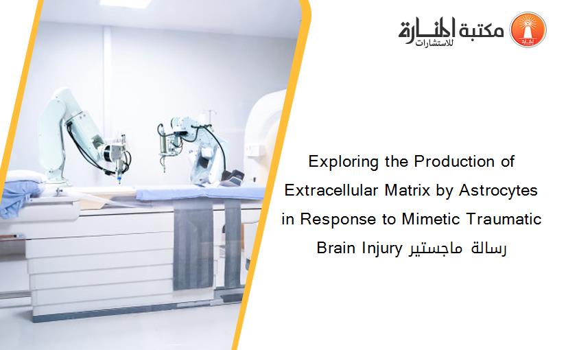Exploring the Production of Extracellular Matrix by Astrocytes in Response to Mimetic Traumatic Brain Injury رسالة ماجستير