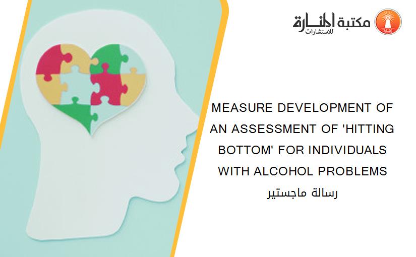 MEASURE DEVELOPMENT OF AN ASSESSMENT OF 'HITTING BOTTOM' FOR INDIVIDUALS WITH ALCOHOL PROBLEMS رسالة ماجستير