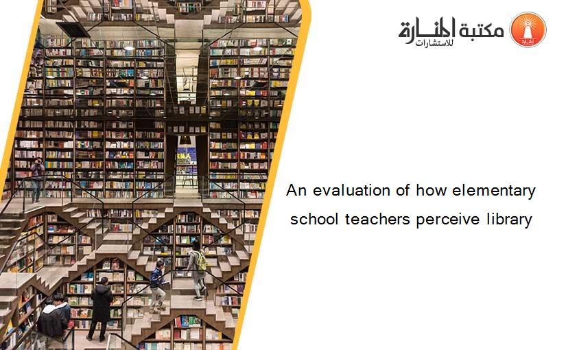 An evaluation of how elementary school teachers perceive library