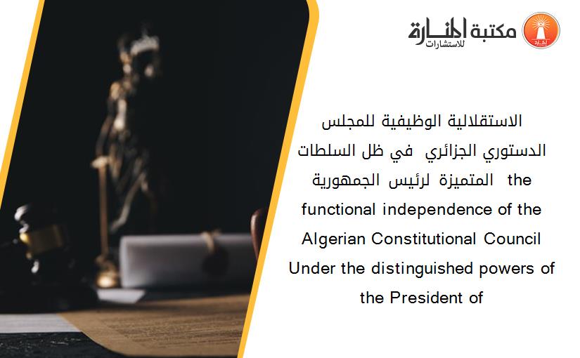 الاستقلالية الوظيفية للمجلس الدستوري الجزائري - في ظل السلطات المتميزة لرئيس الجمهورية – the functional independence of the Algerian Constitutional Council Under the distinguished powers of the President of