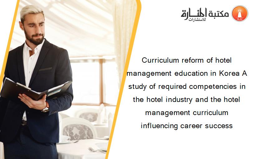 Curriculum reform of hotel management education in Korea A study of required competencies in the hotel industry and the hotel management curriculum influencing career success