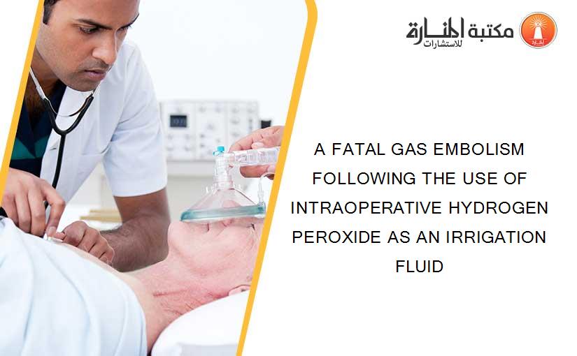 A FATAL GAS EMBOLISM FOLLOWING THE USE OF INTRAOPERATIVE HYDROGEN PEROXIDE AS AN IRRIGATION FLUID