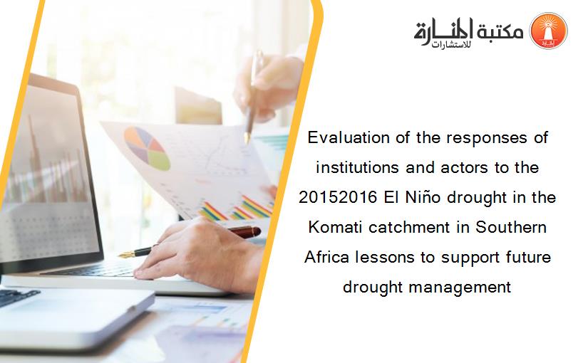 Evaluation of the responses of institutions and actors to the 20152016 El Niño drought in the Komati catchment in Southern Africa lessons to support future drought management
