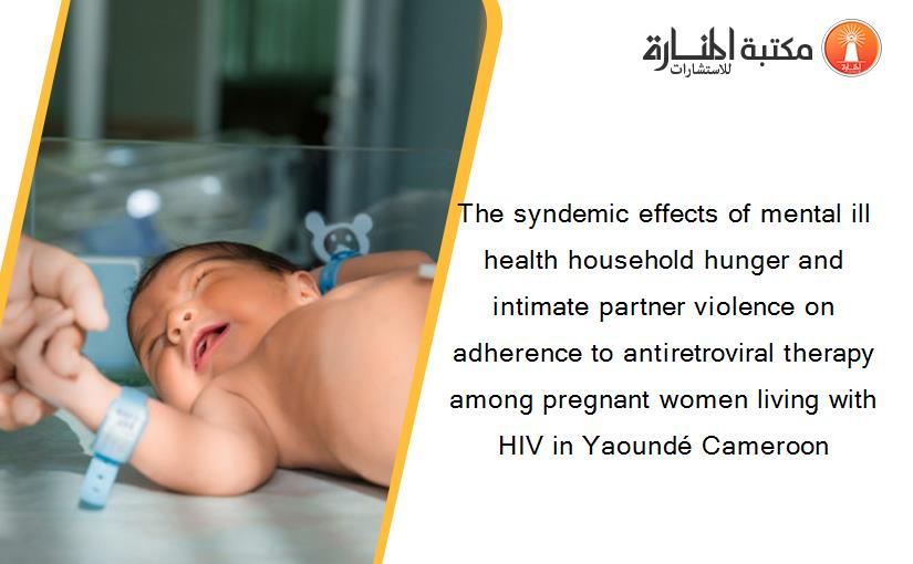The syndemic effects of mental ill health household hunger and intimate partner violence on adherence to antiretroviral therapy among pregnant women living with HIV in Yaoundé Cameroon