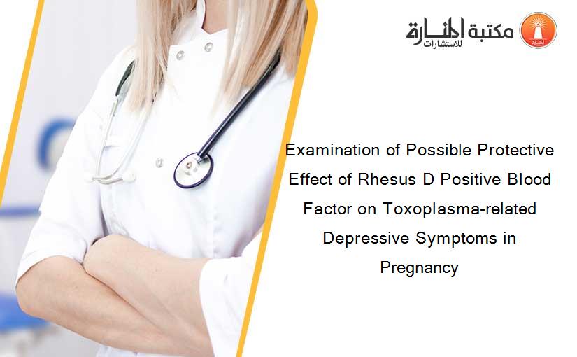Examination of Possible Protective Effect of Rhesus D Positive Blood Factor on Toxoplasma-related Depressive Symptoms in Pregnancy
