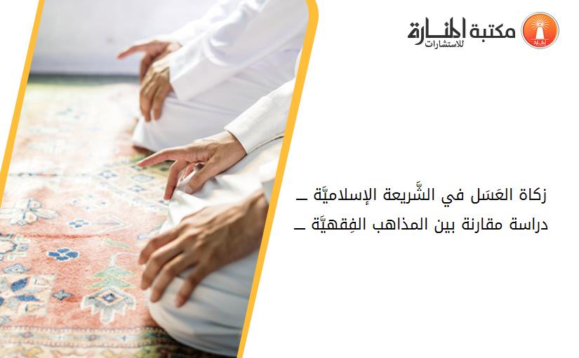 زكاة العَسَل في الشَّريعة الإسلاميَّة ــــ دراسة مقارنة بين المذاهب الفِقهيَّة ــــ