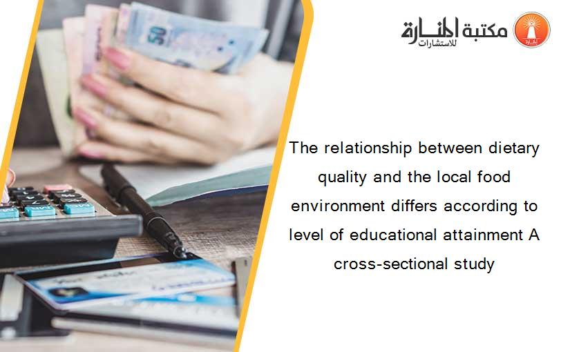 The relationship between dietary quality and the local food environment differs according to level of educational attainment A cross-sectional study