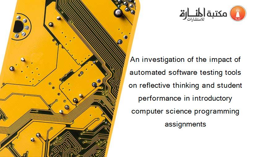 An investigation of the impact of automated software testing tools on reflective thinking and student performance in introductory computer science programming assignments